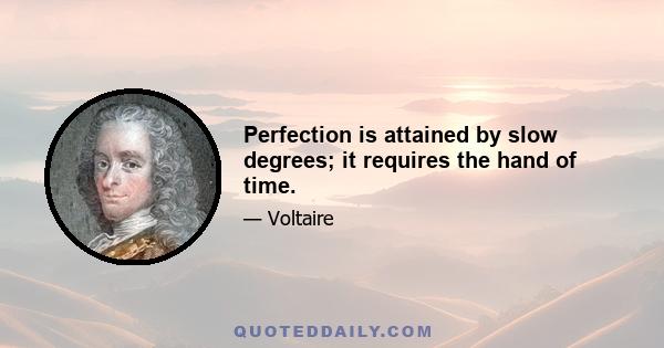 Perfection is attained by slow degrees; it requires the hand of time.