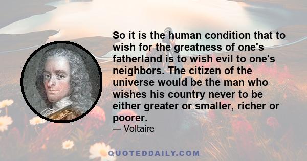 So it is the human condition that to wish for the greatness of one's fatherland is to wish evil to one's neighbors. The citizen of the universe would be the man who wishes his country never to be either greater or