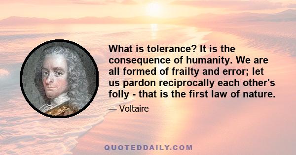 What is tolerance? It is the consequence of humanity. We are all formed of frailty and error; let us pardon reciprocally each other's folly - that is the first law of nature.