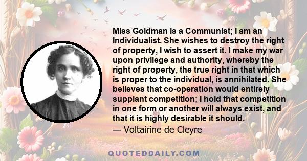 Miss Goldman is a Communist; I am an Individualist. She wishes to destroy the right of property, I wish to assert it. I make my war upon privilege and authority, whereby the right of property, the true right in that