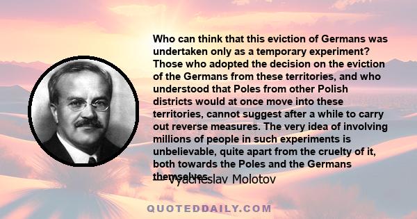 Who can think that this eviction of Germans was undertaken only as a temporary experiment? Those who adopted the decision on the eviction of the Germans from these territories, and who understood that Poles from other