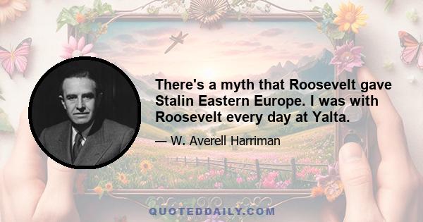 There's a myth that Roosevelt gave Stalin Eastern Europe. I was with Roosevelt every day at Yalta.