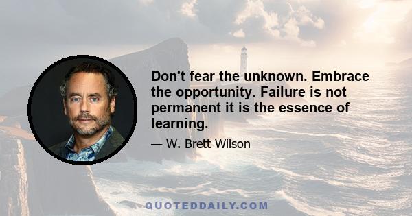 Don't fear the unknown. Embrace the opportunity. Failure is not permanent it is the essence of learning.