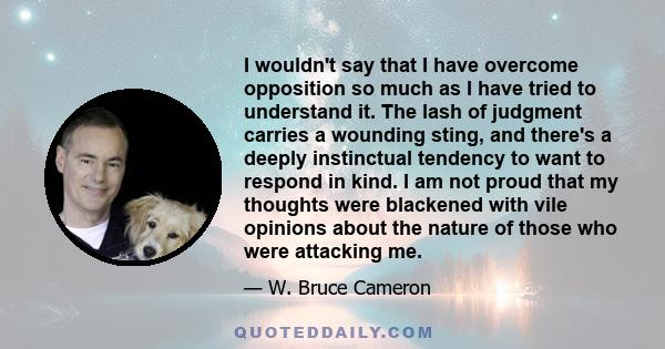 I wouldn't say that I have overcome opposition so much as I have tried to understand it. The lash of judgment carries a wounding sting, and there's a deeply instinctual tendency to want to respond in kind. I am not