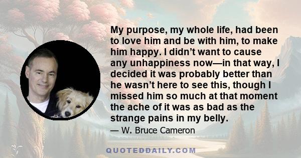 My purpose, my whole life, had been to love him and be with him, to make him happy. I didn’t want to cause any unhappiness now—in that way, I decided it was probably better than he wasn’t here to see this, though I