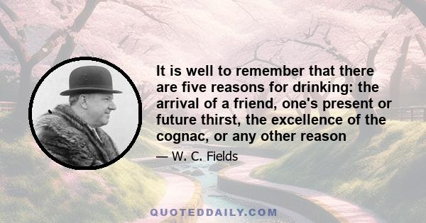 It is well to remember that there are five reasons for drinking: the arrival of a friend, one's present or future thirst, the excellence of the cognac, or any other reason