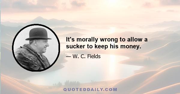 It's morally wrong to allow a sucker to keep his money.