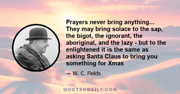 Prayers never bring anything... They may bring solace to the sap, the bigot, the ignorant, the aboriginal, and the lazy - but to the enlightened it is the same as asking Santa Claus to bring you something for Xmas