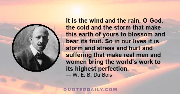 It is the wind and the rain, O God, the cold and the storm that make this earth of yours to blossom and bear its fruit. So in our lives it is storm and stress and hurt and suffering that make real men and women bring