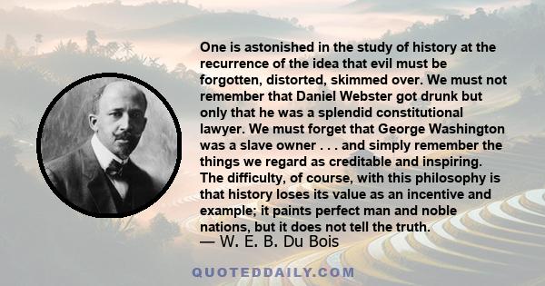 One is astonished in the study of history at the recurrence of the idea that evil must be forgotten, distorted, skimmed over. We must not remember that Daniel Webster got drunk but only that he was a splendid