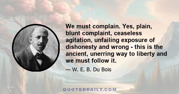 We must complain. Yes, plain, blunt complaint, ceaseless agitation, unfailing exposure of dishonesty and wrong - this is the ancient, unerring way to liberty and we must follow it.