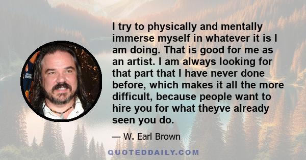 I try to physically and mentally immerse myself in whatever it is I am doing. That is good for me as an artist. I am always looking for that part that I have never done before, which makes it all the more difficult,