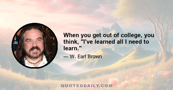 When you get out of college, you think, I've learned all I need to learn.