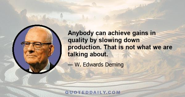 Anybody can achieve gains in quality by slowing down production. That is not what we are talking about.