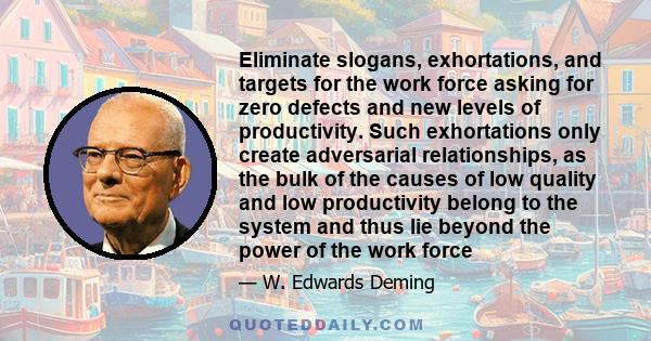 Eliminate slogans, exhortations, and targets for the work force asking for zero defects and new levels of productivity. Such exhortations only create adversarial relationships, as the bulk of the causes of low quality