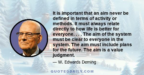 It is important that an aim never be defined in terms of activity or methods. It must always relate directly to how life is better for everyone. . . . The aim of the system must be clear to everyone in the system. The