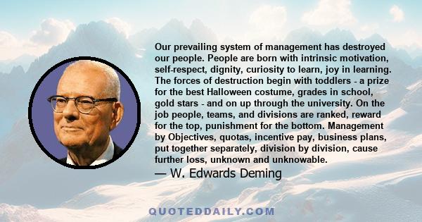 Our prevailing system of management has destroyed our people. People are born with intrinsic motivation, self-respect, dignity, curiosity to learn, joy in learning. The forces of destruction begin with toddlers - a