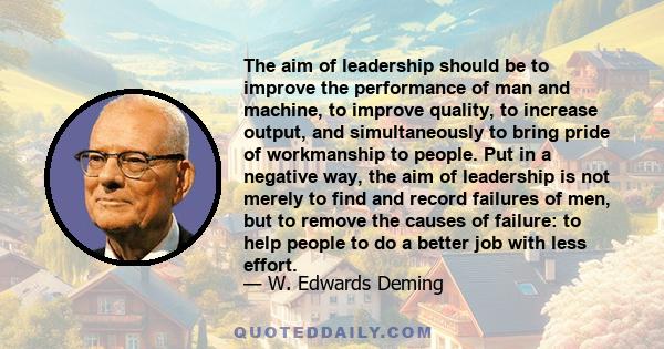 The aim of leadership should be to improve the performance of man and machine, to improve quality, to increase output, and simultaneously to bring pride of workmanship to people. Put in a negative way, the aim of