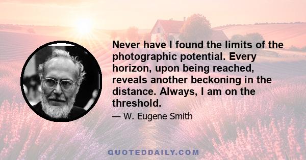 Never have I found the limits of the photographic potential. Every horizon, upon being reached, reveals another beckoning in the distance. Always, I am on the threshold.