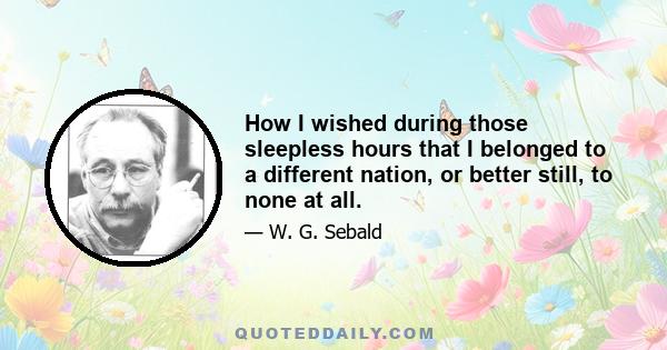 How I wished during those sleepless hours that I belonged to a different nation, or better still, to none at all.