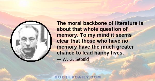 The moral backbone of literature is about that whole question of memory. To my mind it seems clear that those who have no memory have the much greater chance to lead happy lives.