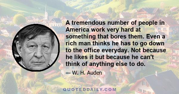 A tremendous number of people in America work very hard at something that bores them. Even a rich man thinks he has to go down to the office everyday. Not because he likes it but because he can't think of anything else