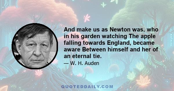 And make us as Newton was, who in his garden watching The apple falling towards England, became aware Between himself and her of an eternal tie.