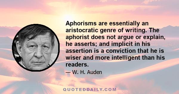 Aphorisms are essentially an aristocratic genre of writing. The aphorist does not argue or explain, he asserts; and implicit in his assertion is a conviction that he is wiser and more intelligent than his readers.