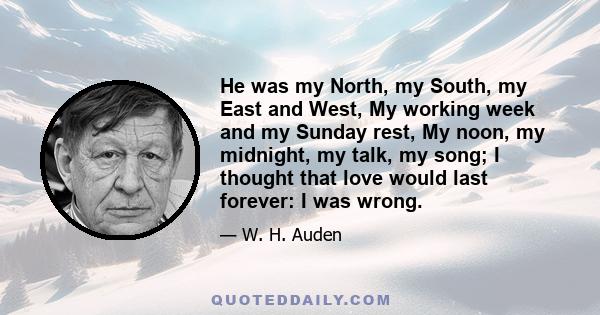 He was my North, my South, my East and West, My working week and my Sunday rest, My noon, my midnight, my talk, my song; I thought that love would last forever: I was wrong.