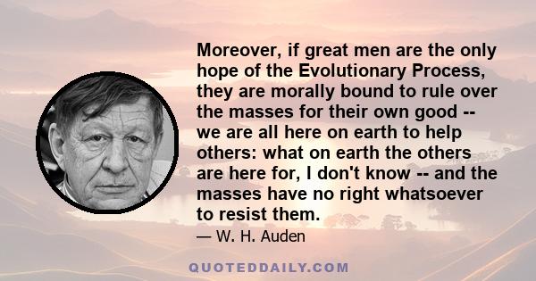 Moreover, if great men are the only hope of the Evolutionary Process, they are morally bound to rule over the masses for their own good -- we are all here on earth to help others: what on earth the others are here for,