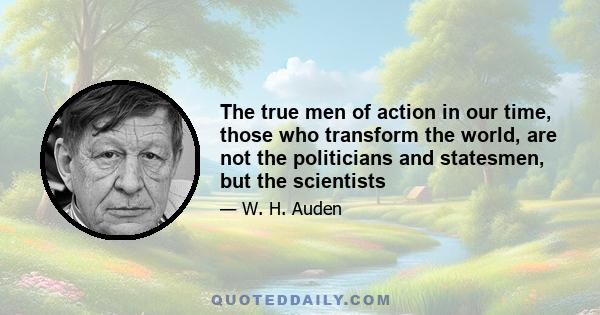 The true men of action in our time those who transform the world are not the politicians and statesmen but the scientists. Unfortunately poetry cannot celebrate them because their deeds are concerned with things, not