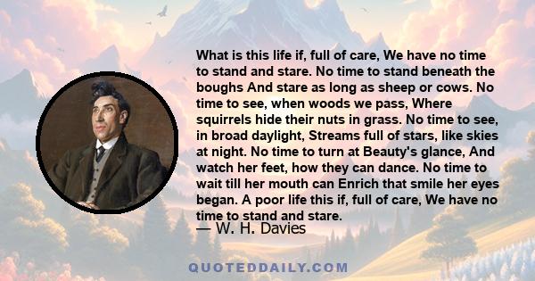 What is this life if, full of care, We have no time to stand and stare. No time to stand beneath the boughs And stare as long as sheep or cows. No time to see, when woods we pass, Where squirrels hide their nuts in