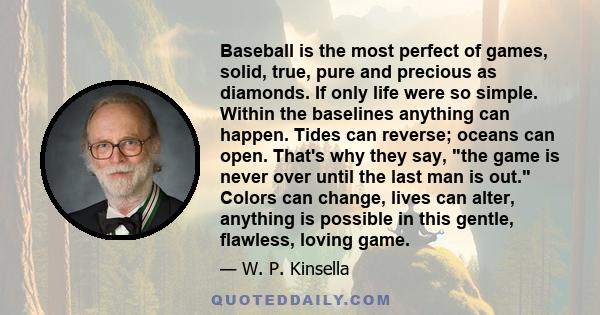 Baseball is the most perfect of games, solid, true, pure and precious as diamonds. If only life were so simple. Within the baselines anything can happen. Tides can reverse; oceans can open. That's why they say, the game 