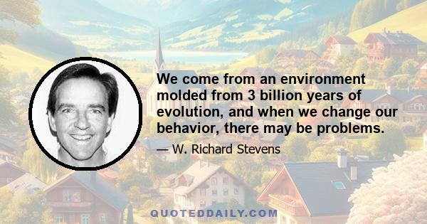 We come from an environment molded from 3 billion years of evolution, and when we change our behavior, there may be problems.