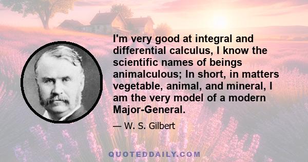 I'm very good at integral and differential calculus, I know the scientific names of beings animalculous; In short, in matters vegetable, animal, and mineral, I am the very model of a modern Major-General.