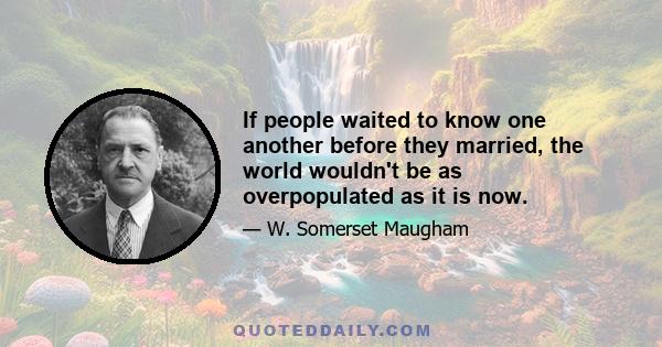 If people waited to know one another before they married, the world wouldn't be as overpopulated as it is now.