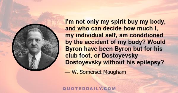 I'm not only my spirit buy my body, and who can decide how much I, my individual self, am conditioned by the accident of my body? Would Byron have been Byron but for his club foot, or Dostoyevsky Dostoyevsky without his 