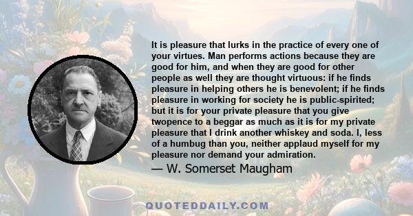 It is pleasure that lurks in the practice of every one of your virtues. Man performs actions because they are good for him, and when they are good for other people as well they are thought virtuous: if he finds pleasure 