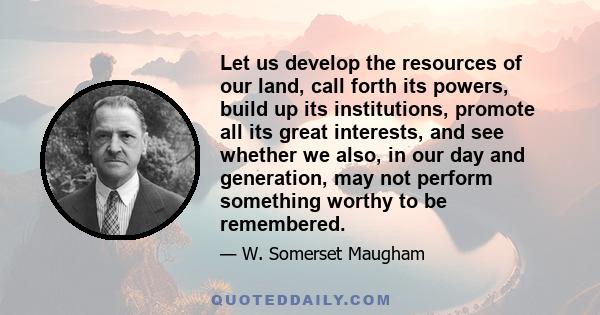 Let us develop the resources of our land, call forth its powers, build up its institutions, promote all its great interests, and see whether we also, in our day and generation, may not perform something worthy to be