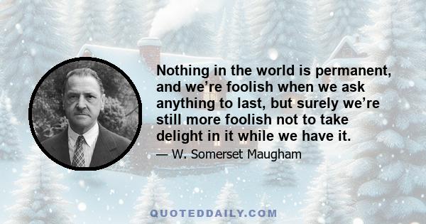 Nothing in the world is permanent, and we’re foolish when we ask anything to last, but surely we’re still more foolish not to take delight in it while we have it.