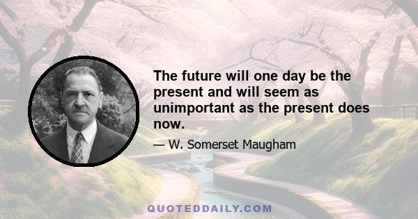 The future will one day be the present and will seem as unimportant as the present does now.