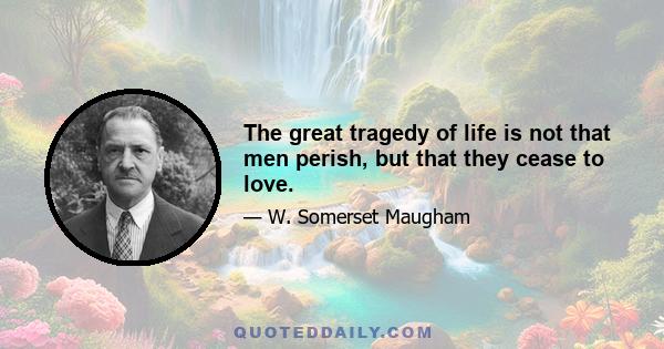 The great tragedy of life is not that men perish, but that they cease to love.