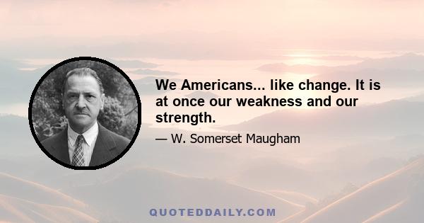 We Americans... like change. It is at once our weakness and our strength.