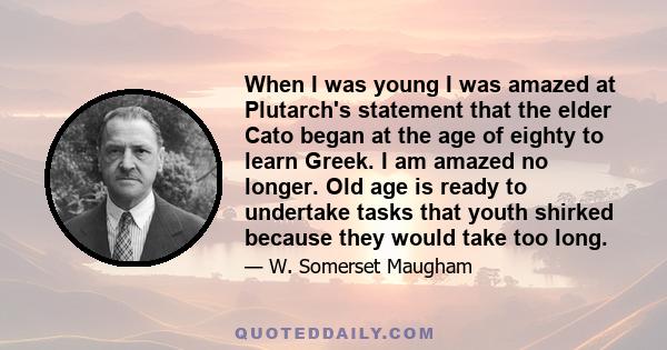 When I was young I was amazed at Plutarch's statement that the elder Cato began at the age of eighty to learn Greek. I am amazed no longer. Old age is ready to undertake tasks that youth shirked because they would take