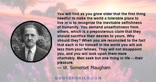 You will find as you grow older that the first thing needful to make the world a tolerable place to live in is to recognize the inevitable selfishness of humanity. You demand unselfishness from others, which is a