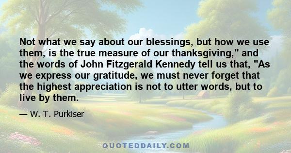 Not what we say about our blessings, but how we use them, is the true measure of our thanksgiving, and the words of John Fitzgerald Kennedy tell us that, As we express our gratitude, we must never forget that the