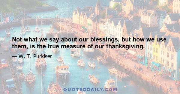 Not what we say about our blessings, but how we use them, is the true measure of our thanksgiving.