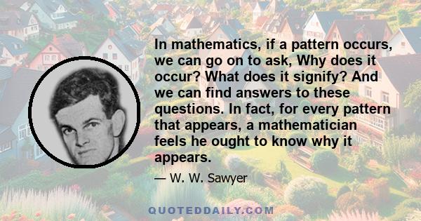 In mathematics, if a pattern occurs, we can go on to ask, Why does it occur? What does it signify? And we can find answers to these questions. In fact, for every pattern that appears, a mathematician feels he ought to