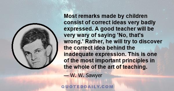 Most remarks made by children consist of correct ideas very badly expressed. A good teacher will be very wary of saying 'No, that's wrong.' Rather, he will try to discover the correct idea behind the inadequate