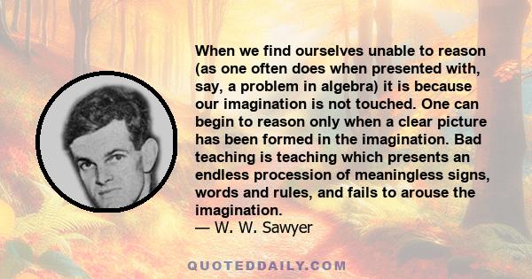 When we find ourselves unable to reason (as one often does when presented with, say, a problem in algebra) it is because our imagination is not touched. One can begin to reason only when a clear picture has been formed